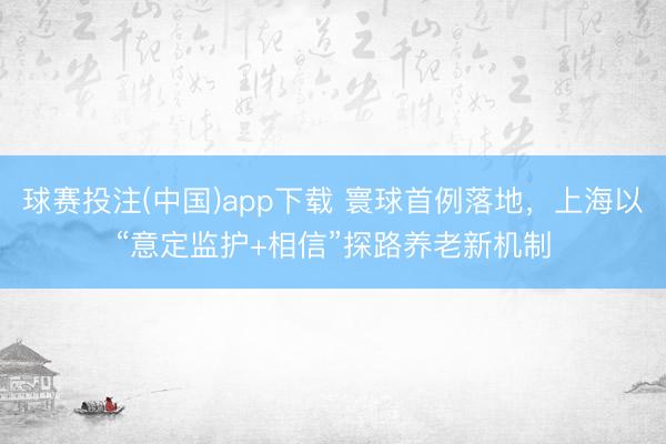 球赛投注(中国)app下载 寰球首例落地，上海以“意定监护+相信”探路养老新机制