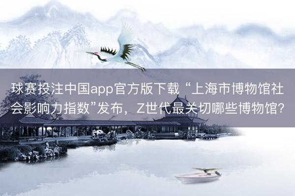 球赛投注中国app官方版下载 “上海市博物馆社会影响力指数”发布，Z世代最关切哪些博物馆？
