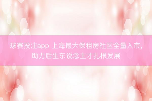 球赛投注app 上海最大保租房社区全量入市，助力后生东说念主才扎根发展