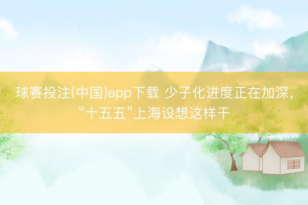 球赛投注(中国)app下载 少子化进度正在加深，“十五五”上海设想这样干