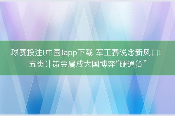 球赛投注(中国)app下载 军工赛说念新风口! 五类计策金属成大国博弈“硬通货”