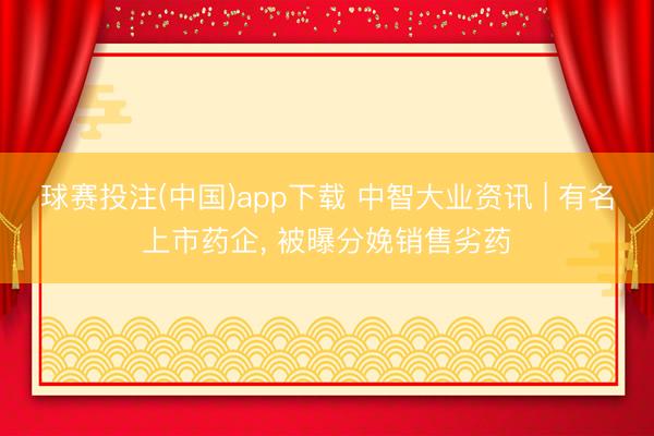 球赛投注(中国)app下载 中智大业资讯 | 有名上市药企， 被曝分娩销售劣药