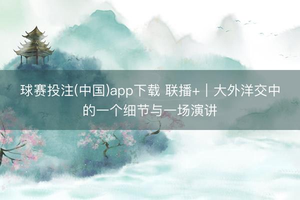 球赛投注(中国)app下载 联播+｜大外洋交中的一个细节与一场演讲