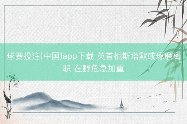 球赛投注(中国)app下载 英首相斯塔默或琢磨离职 在野危急加重