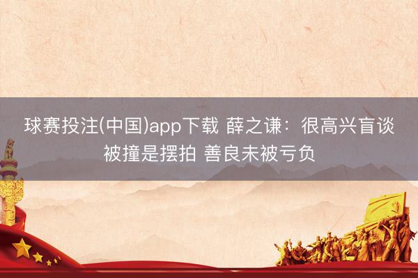 球赛投注(中国)app下载 薛之谦：很高兴盲谈被撞是摆拍 善良未被亏负