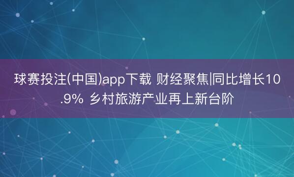 球赛投注(中国)app下载 财经聚焦|同比增长10.9% 乡村旅游产业再上新台阶
