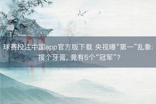 球赛投注中国app官方版下载 央视曝“第一”乱象: 搜个牙膏， 竟有5个“冠军”?
