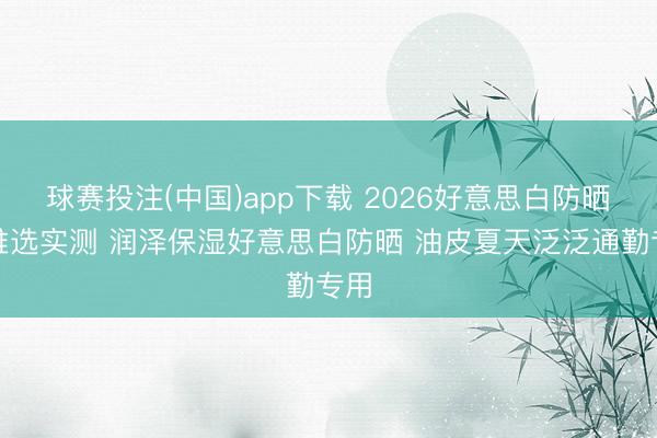 球赛投注(中国)app下载 2026好意思白防晒霜推选实测 润泽保湿好意思白防晒 油皮夏天泛泛通勤专用