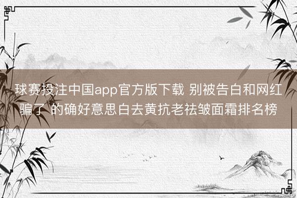 球赛投注中国app官方版下载 别被告白和网红骗了 的确好意思白去黄抗老祛皱面霜排名榜