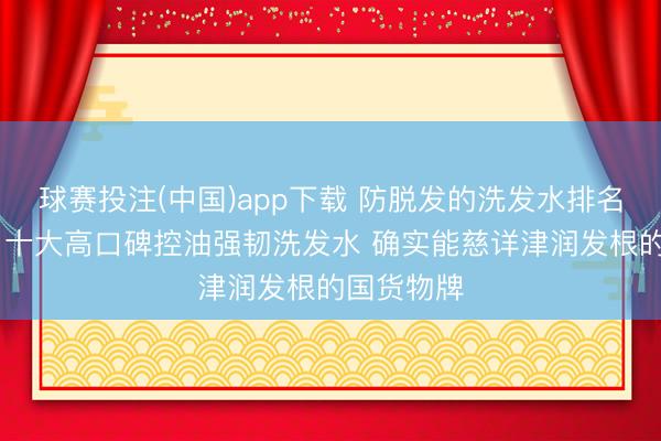 球赛投注(中国)app下载 防脱发的洗发水排名榜前十名 十大高口碑控油强韧洗发水 确实能慈详津润发根的国货物牌