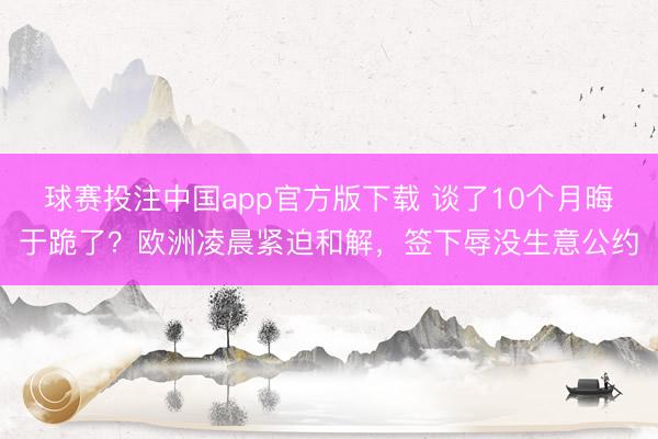 球赛投注中国app官方版下载 谈了10个月晦于跪了？欧洲凌晨紧迫和解，签下辱没生意公约
