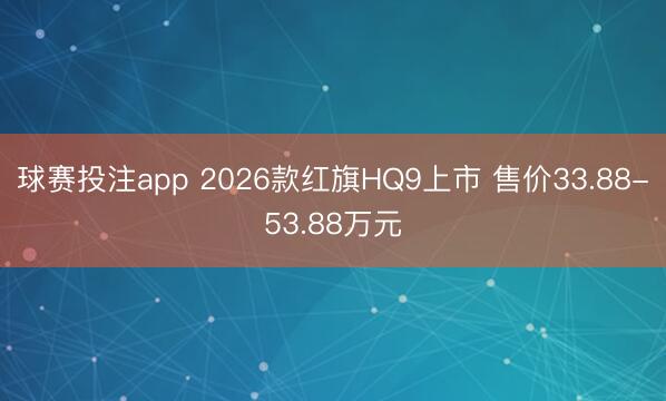 球赛投注app 2026款红旗HQ9上市 售价33.88-53.88万元