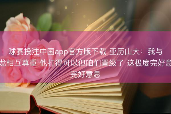 球赛投注中国app官方版下载 亚历山大：我与狄龙相互尊重 他打得可以但咱们晋级了 这极度完好意思