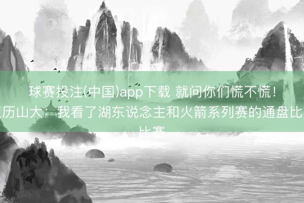 球赛投注(中国)app下载 就问你们慌不慌！亚历山大：我看了湖东说念主和火箭系列赛的通盘比赛