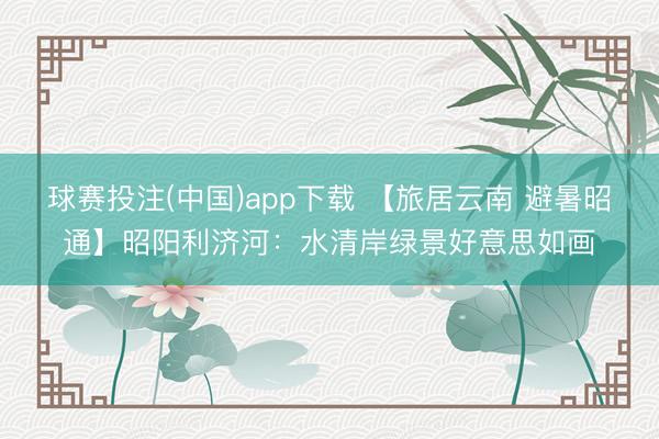 球赛投注(中国)app下载 【旅居云南 避暑昭通】昭阳利济河：水清岸绿景好意思如画