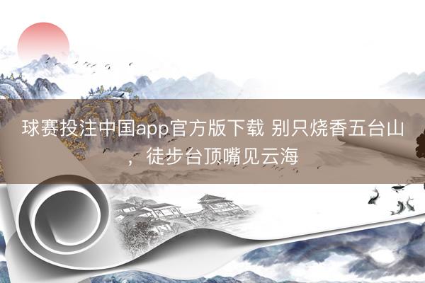 球赛投注中国app官方版下载 别只烧香五台山，徒步台顶嘴见云海