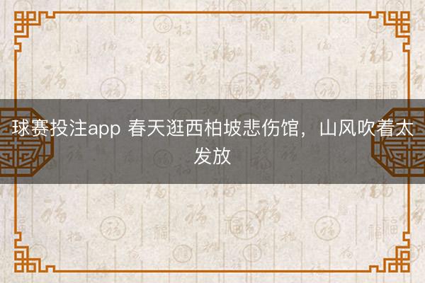 球赛投注app 春天逛西柏坡悲伤馆，山风吹着太发放