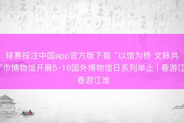 球赛投注中国app官方版下载 “以馆为桥 文脉共生”市博物馆开展5·18国外博物馆日系列举止 | 春游江淮