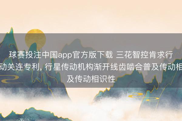 球赛投注中国app官方版下载 三花智控肯求行星传动关连专利， 行星传动机构渐开线齿啮合普及传动相识性