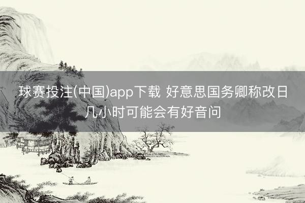 球赛投注(中国)app下载 好意思国务卿称改日几小时可能会有好音问