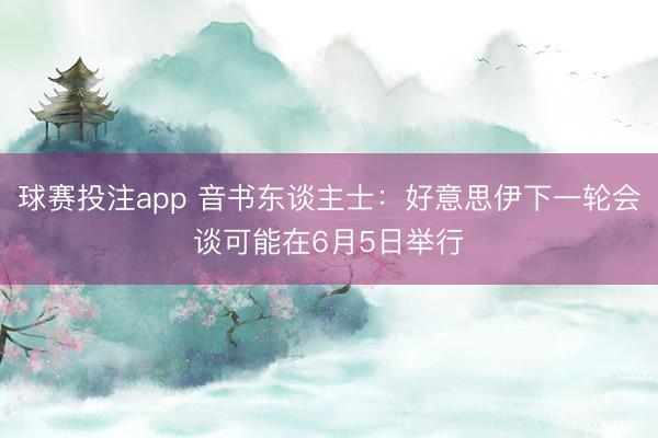 球赛投注app 音书东谈主士：好意思伊下一轮会谈可能在6月5日举行