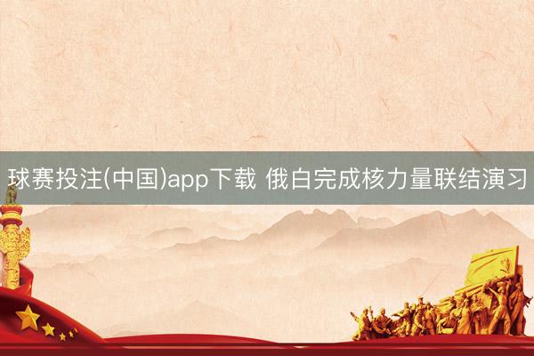 球赛投注(中国)app下载 俄白完成核力量联结演习