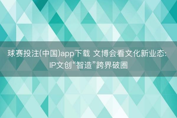 球赛投注(中国)app下载 文博会看文化新业态: IP文创“智造”跨界破圈