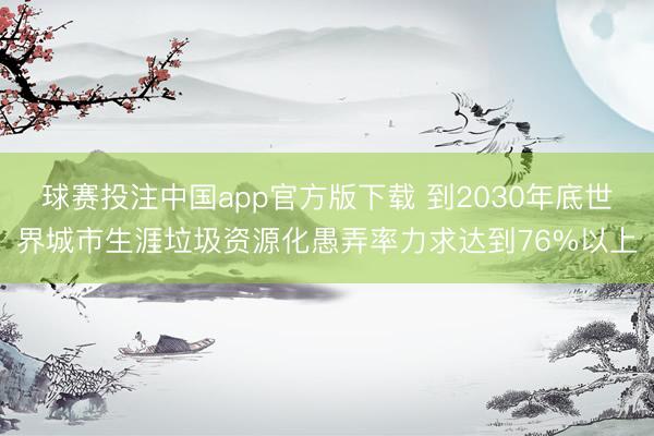球赛投注中国app官方版下载 到2030年底世界城市生涯垃圾资源化愚弄率力求达到76%以上