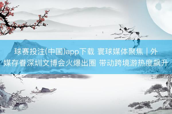 球赛投注(中国)app下载 寰球媒体聚焦 | 外媒存眷深圳文博会火爆出圈 带动跨境游热度飙升