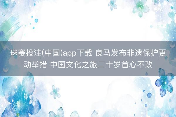 球赛投注(中国)app下载 良马发布非遗保护更动举措 中国文化之旅二十岁首心不改