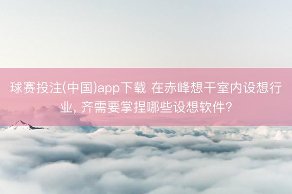 球赛投注(中国)app下载 在赤峰想干室内设想行业， 齐需要掌捏哪些设想软件?