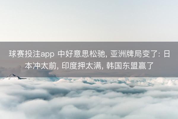 球赛投注app 中好意思松驰， 亚洲牌局变了: 日本冲太前， 印度押太满， 韩国东盟赢了
