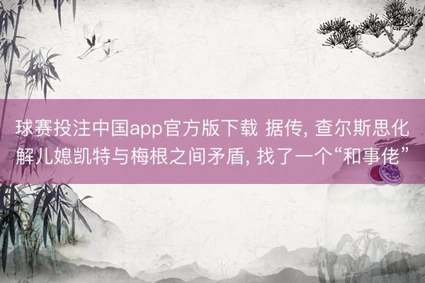 球赛投注中国app官方版下载 据传， 查尔斯思化解儿媳凯特与梅根之间矛盾， 找了一个“和事佬”