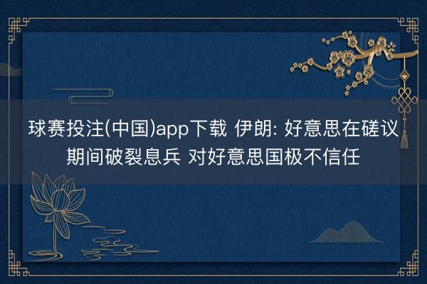 球赛投注(中国)app下载 伊朗: 好意思在磋议期间破裂息兵 对好意思国极不信任