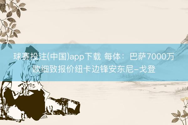 球赛投注(中国)app下载 每体：巴萨7000万欧细致报价纽卡边锋安东尼-戈登