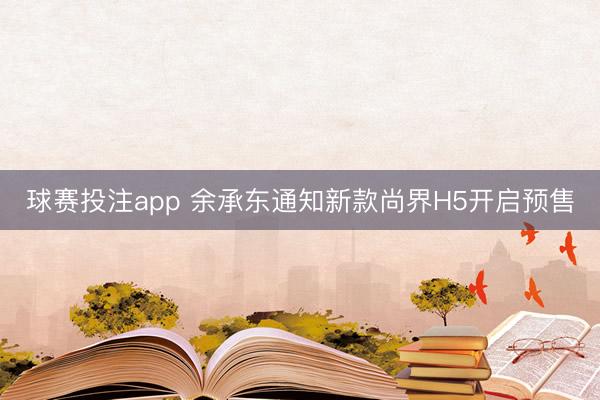球赛投注app 余承东通知新款尚界H5开启预售