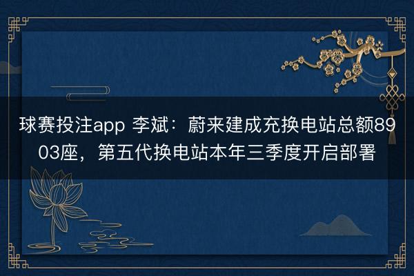 球赛投注app 李斌：蔚来建成充换电站总额8903座，第五代换电站本年三季度开启部署