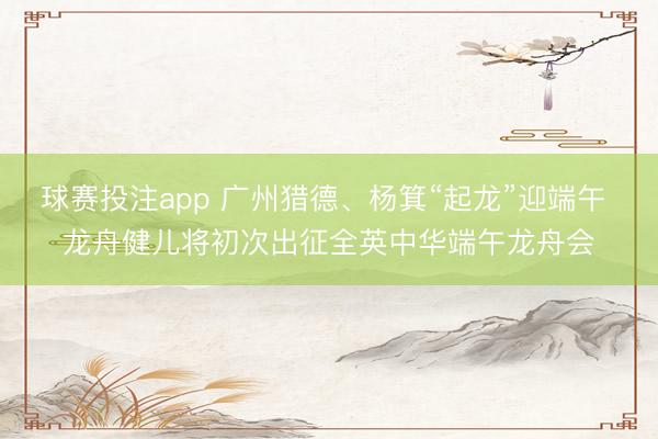 球赛投注app 广州猎德、杨箕“起龙”迎端午 龙舟健儿将初次出征全英中华端午龙舟会