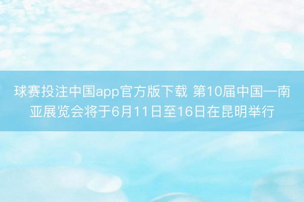 球赛投注中国app官方版下载 第10届中国—南亚展览会将于6月11日至16日在昆明举行