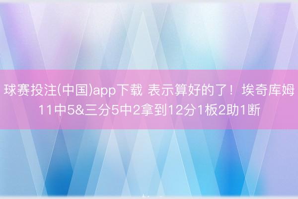 球赛投注(中国)app下载 表示算好的了！埃奇库姆11中5&三分5中2拿到12分1板2助1断