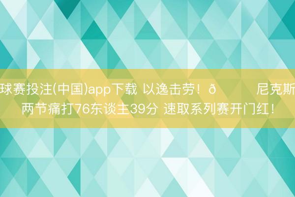 球赛投注(中国)app下载 以逸击劳！🍎尼克斯两节痛打76东谈主39分 速取系列赛开门红！