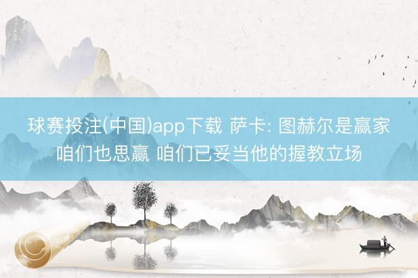 球赛投注(中国)app下载 萨卡: 图赫尔是赢家咱们也思赢 咱们已妥当他的握教立场