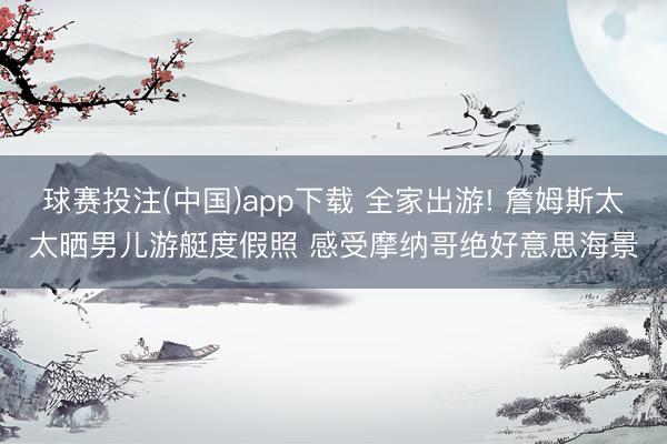 球赛投注(中国)app下载 全家出游! 詹姆斯太太晒男儿游艇度假照 感受摩纳哥绝好意思海景
