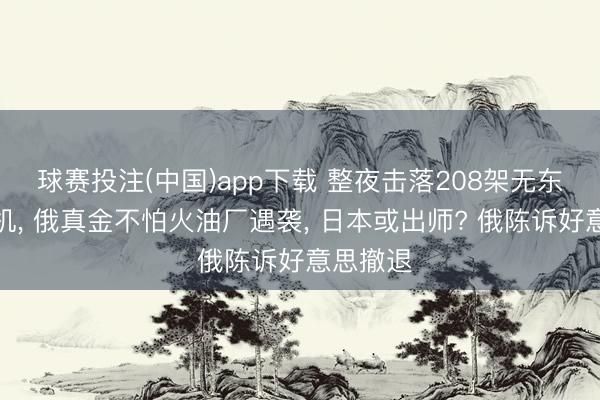 球赛投注(中国)app下载 整夜击落208架无东说念主机, 俄真金不怕火油厂遇袭, 日本或出师? 俄陈诉好意思撤退