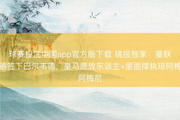 球赛投注中国app官方版下载 镜报独家：曼联沟通签下巴尔韦德，皇马愿放东谈主+里面撑执琼阿梅尼