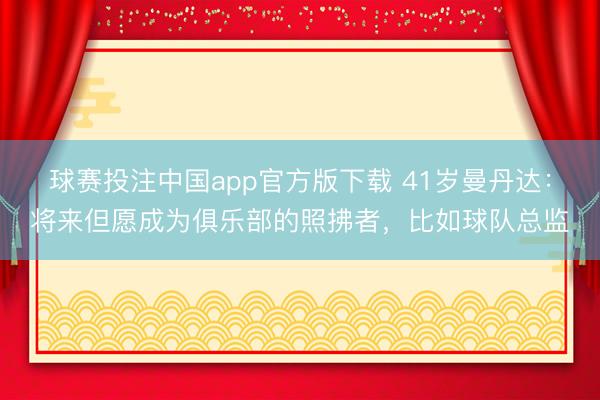 球赛投注中国app官方版下载 41岁曼丹达：将来但愿成为俱乐部的照拂者，比如球队总监