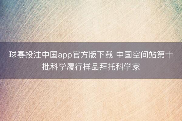 球赛投注中国app官方版下载 中国空间站第十批科学履行样品拜托科学家