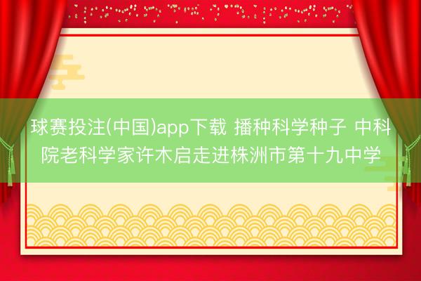 球赛投注(中国)app下载 播种科学种子 中科院老科学家许木启走进株洲市第十九中学