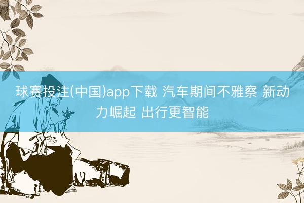 球赛投注(中国)app下载 汽车期间不雅察 新动力崛起 出行更智能