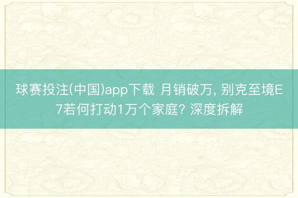 球赛投注(中国)app下载 月销破万， 别克至境E7若何打动1万个家庭? 深度拆解